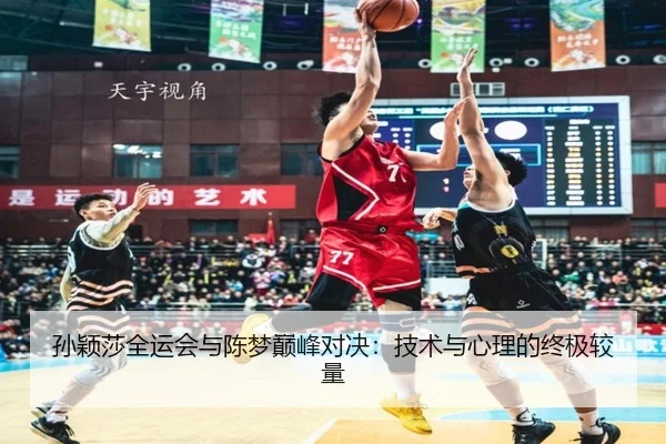 孙颖莎全运会与陈梦巅峰对决：技术与心理的终极较量